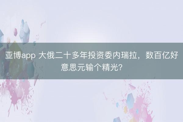 亚博app 大俄二十多年投资委内瑞拉，数百亿好意思元输个精光？