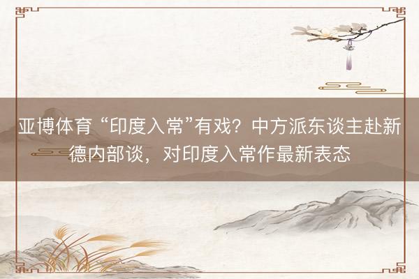 亚博体育 “印度入常”有戏？中方派东谈主赴新德内部谈，对印度入常作最新表态