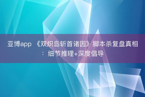 亚博app 《双炽岛斩首诸因》脚本杀复盘真相:细节推理+深度倡导