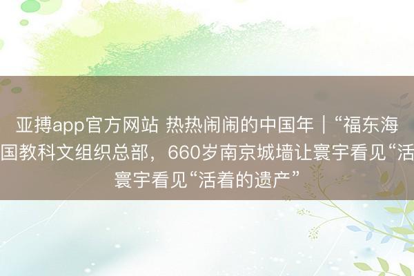 亚搏app官方网站 热热闹闹的中国年|“福东海”抵达逢迎国教科文组织总部,660岁南京城墙让寰宇看见“活着的遗产”