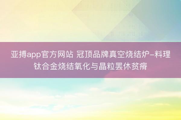 亚搏app官方网站 冠顶品牌真空烧结炉-料理钛合金烧结氧化与晶粒罢休贫瘠