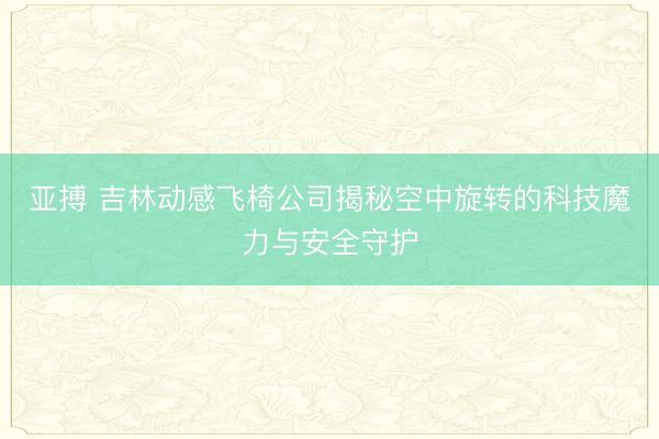 亚搏 吉林动感飞椅公司揭秘空中旋转的科技魔力与安全守护