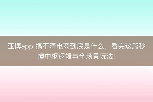亚博app 搞不清电商到底是什么，看完这篇秒懂中枢逻辑与全场景玩法！