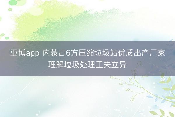 亚博app 内蒙古6方压缩垃圾站优质出产厂家理解垃圾处理工夫立异
