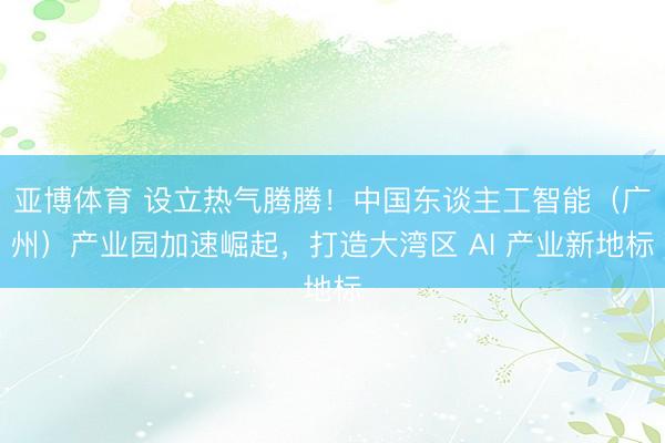 亚博体育 设立热气腾腾!中国东谈主工智能(广州)产业园加速崛起,打造大湾区 AI 产业新地标