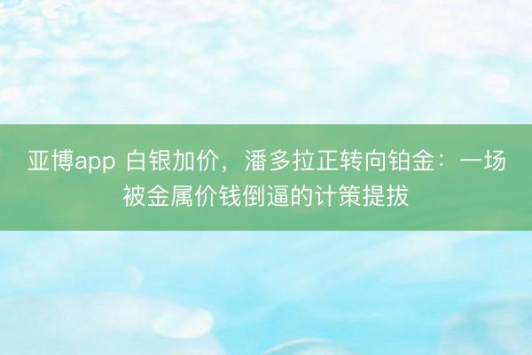 亚博app 白银加价,潘多拉正转向铂金:一场被金属价钱倒逼的计策提拔