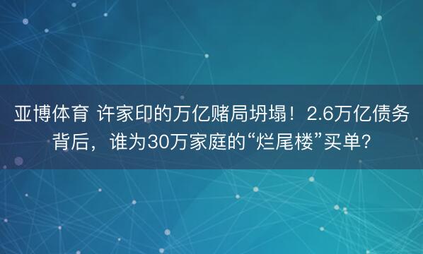 亚博体育 许家印的万亿赌局坍塌!2.6万亿债务背后,谁为30万家庭的“烂尾楼”买单?