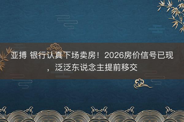 亚搏 银行认真下场卖房！2026房价信号已现，泛泛东说念主提前移交