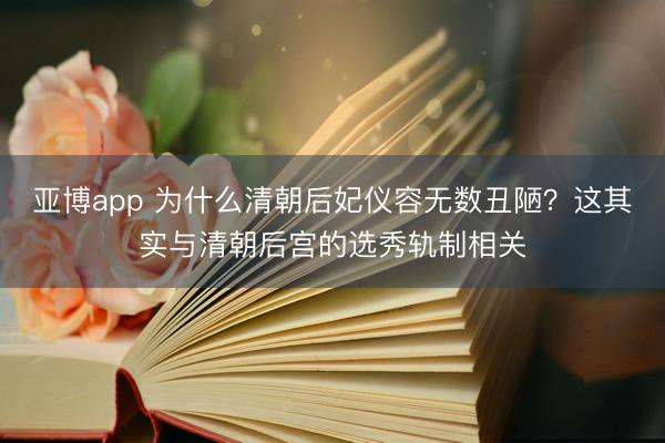 亚博app 为什么清朝后妃仪容无数丑陋?这其实与清朝后宫的选秀轨制相关