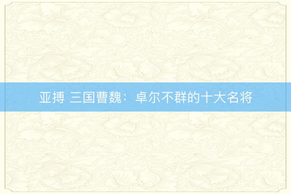 亚搏 三国曹魏：卓尔不群的十大名将