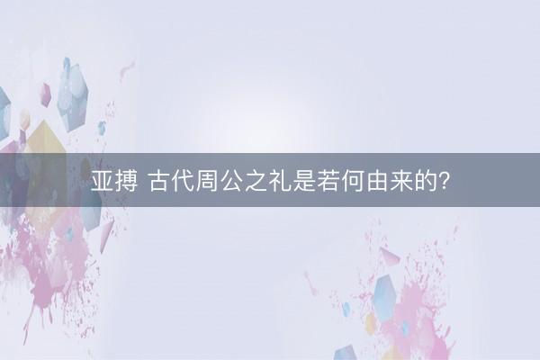 亚搏 古代周公之礼是若何由来的?