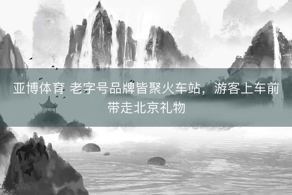 亚博体育 老字号品牌皆聚火车站，游客上车前带走北京礼物