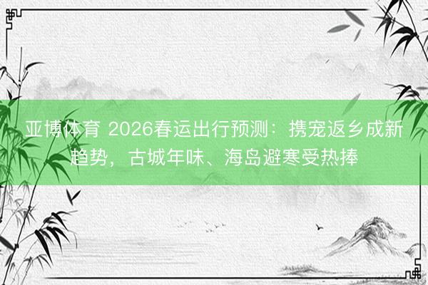 亚博体育 2026春运出行预测:携宠返乡成新趋势,古城年味、海岛避寒受热捧