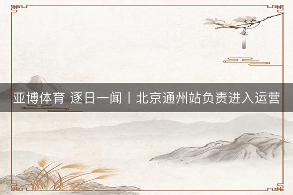 亚博体育 逐日一闻丨北京通州站负责进入运营