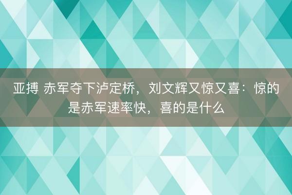 亚搏 赤军夺下泸定桥，刘文辉又惊又喜：惊的是赤军速率快，喜的是什么