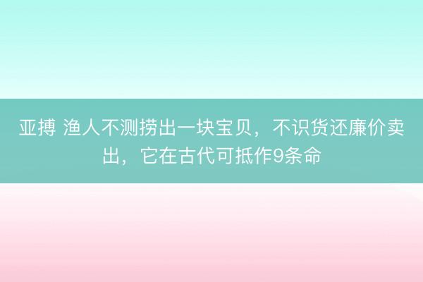 亚搏 渔人不测捞出一块宝贝,不识货还廉价卖出,它在古代可抵作9条命