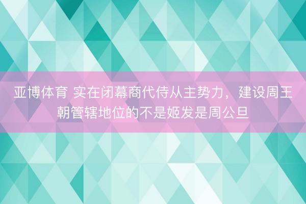 亚博体育 实在闭幕商代侍从主势力，建设周王朝管辖地位的不是姬发是周公旦