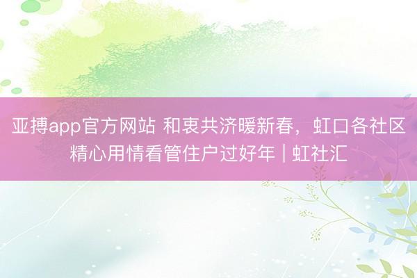 亚搏app官方网站 和衷共济暖新春，虹口各社区精心用情看管住户过好年 | 虹社汇