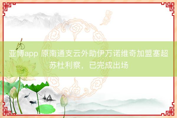 亚博app 原南通支云外助伊万诺维奇加盟塞超苏杜利察，已完成出场
