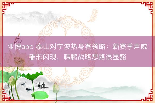 亚博app 泰山对宁波热身赛领略:新赛季声威雏形闪现,韩鹏战略想路很显豁
