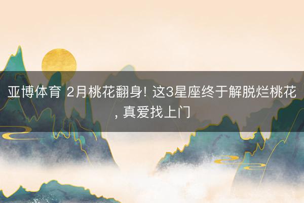 亚博体育 2月桃花翻身! 这3星座终于解脱烂桃花， 真爱找上门