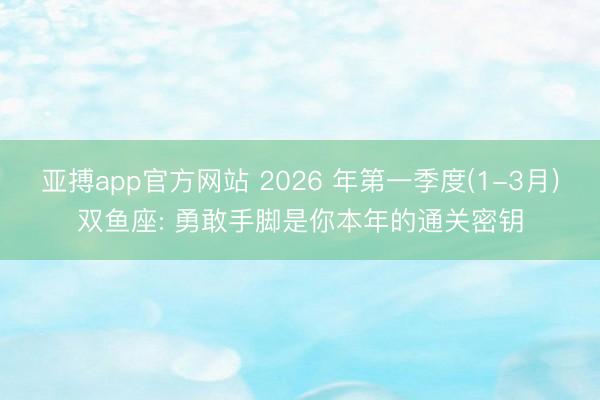 亚搏app官方网站 2026 年第一季度(1-3月)双鱼座: 勇敢手脚是你本年的通关密钥