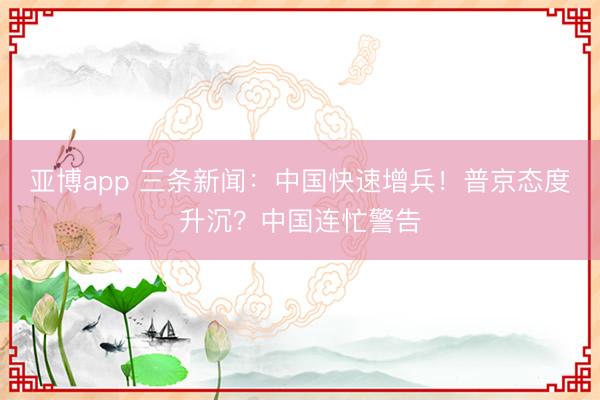 亚博app 三条新闻:中国快速增兵!普京态度升沉?中国连忙警告
