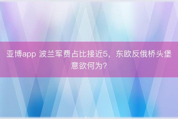 亚博app 波兰军费占比接近5，东欧反俄桥头堡意欲何为？