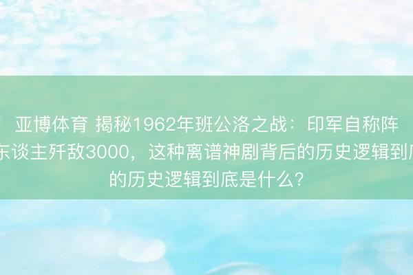 亚博体育 揭秘1962年班公洛之战：印军自称阵一火114东谈主歼敌3000，这种离谱神剧背后的历史逻辑到底是什么？
