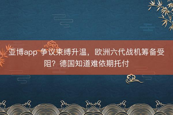 亚博app 争议束缚升温，欧洲六代战机筹备受阻？德国知道难依期托付