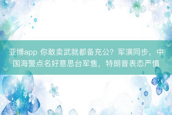 亚博app 你敢卖武就都备充公？军演同步，中国海警点名好意思台军售，特朗普表态严慎