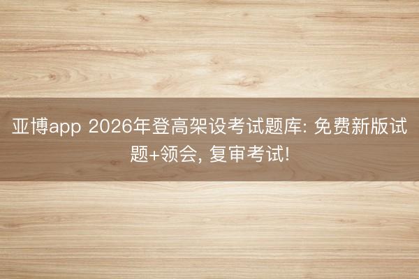 亚博app 2026年登高架设考试题库: 免费新版试题+领会， 复审考试!