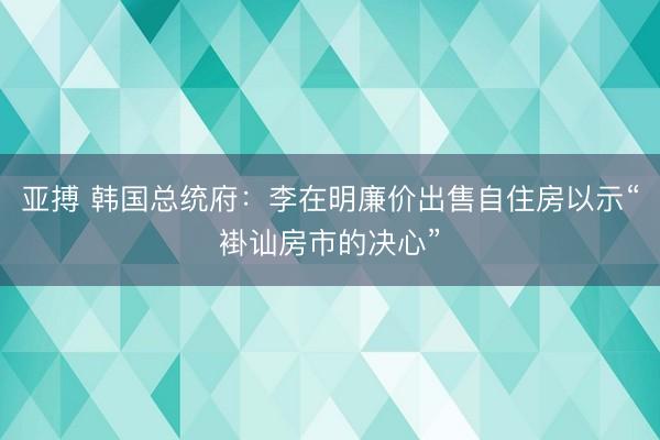 亚搏 韩国总统府：李在明廉价出售自住房以示“褂讪房市的决心”