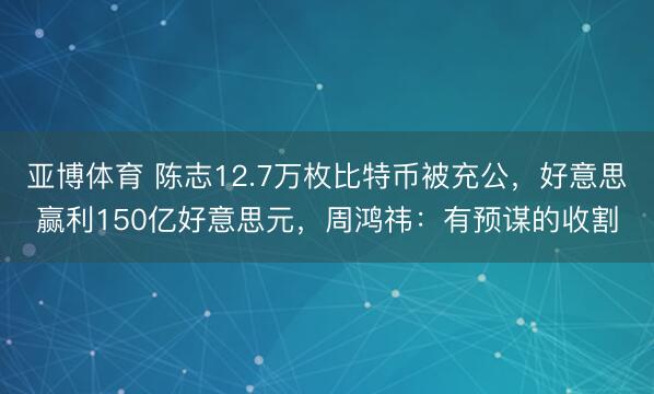 亚博体育 陈志12.7万枚比特币被充公，好意思赢利150亿好意思元，周鸿祎：有预谋的收割