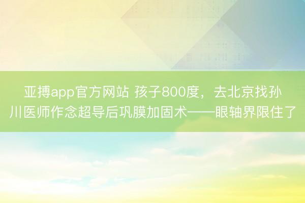 亚搏app官方网站 孩子800度，去北京找孙川医师作念超导后巩膜加固术——眼轴界限住了