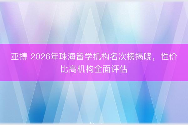 亚搏 2026年珠海留学机构名次榜揭晓，性价比高机构全面评估