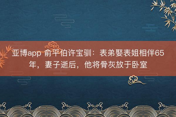 亚博app 俞平伯许宝驯：表弟娶表姐相伴65年，妻子逝后，他将骨灰放于卧室