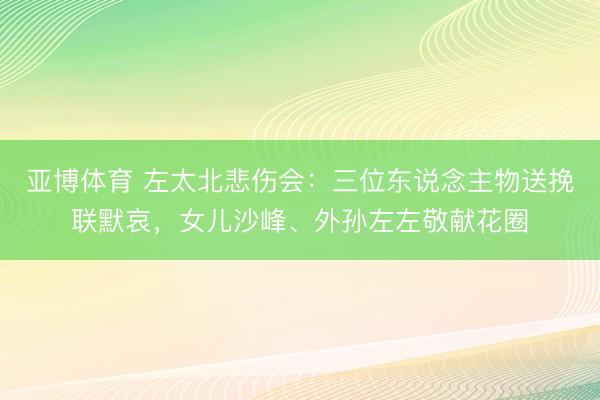 亚博体育 左太北悲伤会:三位东说念主物送挽联默哀,女儿沙峰、外孙左左敬献花圈