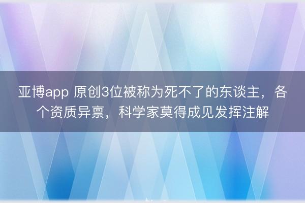 亚博app 原创3位被称为死不了的东谈主，各个资质异禀，科学家莫得成见发挥注解