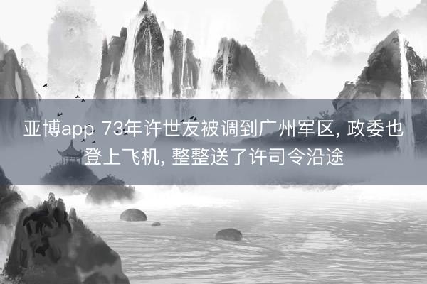 亚博app 73年许世友被调到广州军区， 政委也登上飞机， 整整送了许司令沿途